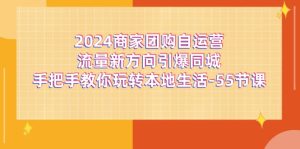 (11655期)2024商家团购-自运营流量新方向引爆同城,手把手教你玩转本地生活-55节课-聊项目