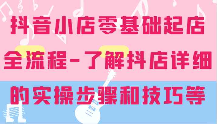 抖音小店零基础起店全流程-详细学习抖店的实操步骤和技巧等-聊项目